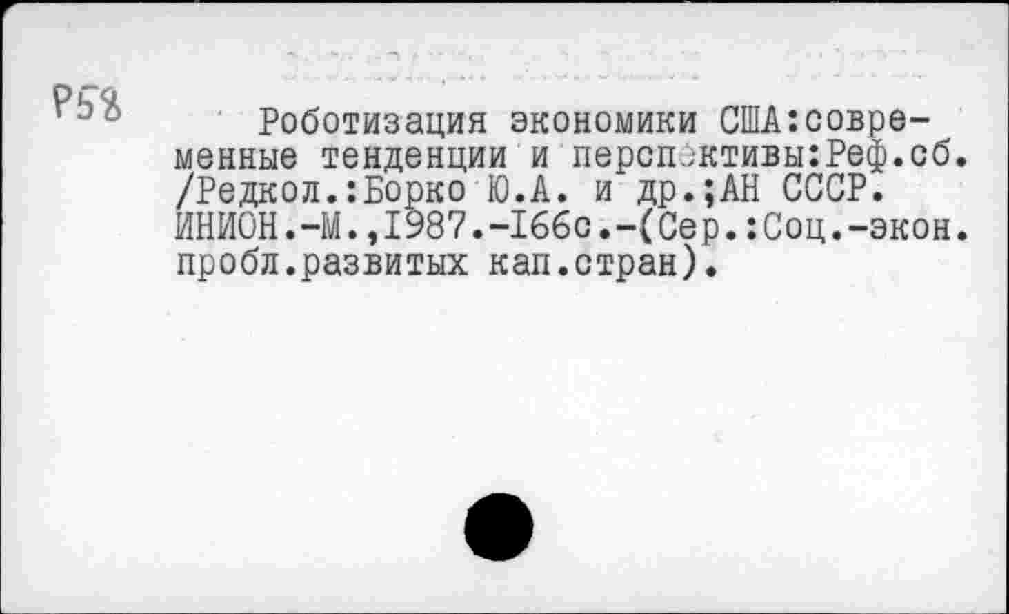 ﻿?5%
Роботизация экономики США:совре-менные тенденции и персп_;ктивы:Реф.сб. /Редкол.:Борко Ю.А. и др.;АН СССР. ИНИОН.-М.,1987.-166с.-(Сер.:Соц.-экон, пробл.развитых кап.стран).